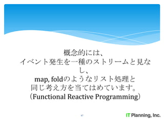概念的には、
イベント発生を一種のストリームと見な
                し、
   map, foldのようなリスト処理と
  同じ考え方を当てはめています。
 （Functional Reactive Programming）

               47
 