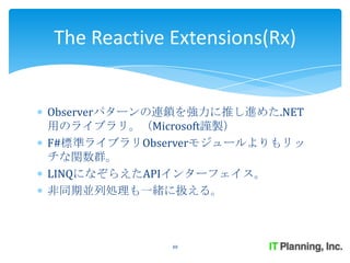 The Reactive Extensions(Rx)


Observerパターンの連鎖を強力に推し進めた.NET
用のライブラリ。（Microsoft謹製）
F#標準ライブラリObserverモジュールよりもリッ
チな関数群。
LINQになぞらえたAPIインターフェイス。
非同期並列処理も一緒に扱える。



             48
 