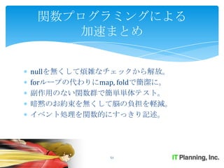 関数プログラミングによる
    加速まとめ


nullを無くして煩雑なチェックから解放。
forループの代わりにmap, foldで簡潔に。
副作用のない関数群で簡単単体テスト。
暗黙のお約束を無くして脳の負担を軽減。
イベント処理を関数的にすっきり記述。




              51
 