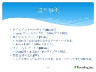 国内事例


タイムインターメディア(Haskell)
 yesodフレームワークによるWebアプリ開発。
㈱パテントビューロ(Scala)
 知的財産・技術情報に関するデータベース事業。
 Scala + LiftによるWebシステム。
フィールドワークス(OCaml)
 OCaml製・LL言語向けPDFライブラリ製品。
某名古屋の会社(F#)
 元々.NETシステムを中心に開発。次の一手としてF#を積極採用。


               55
 