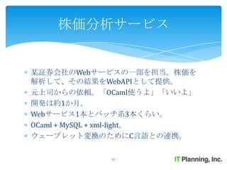 株価分析サービス


某証券会社のWebサービスの一部を担当。株価を
解析して、その結果をWebAPIとして提供。
元上司からの依頼。「OCaml使うよ」「いいよ」
開発は約1か月。
Webサービス1本とバッチ系3本くらい。
OCaml + MySQL + xml-light。
ウェーブレット変換のためにC言語との連携。

            57
 