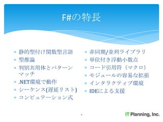 F#の特長


静的型付け関数型言語         非同期/並列ライブラリ
型推論                単位付き浮動小数点
判別共用体とパターン         コード引用符（マクロ）
マッチ                モジュールの容易な拡張
.NET環境で動作          インタラクティブ環境
シーケンス(遅延リスト)       IDEによる支援
コンピュテーション式

               6
 