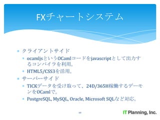 FXチャートシステム


クライアントサイド
ocamljsというOCamlコードをjavascriptとして出力す
るコンパイラを利用。
HTML5/CSS3を活用。
サーバーサイド
TICKデータを受け取って、24D/365H稼働するデーモ
ンをOCamlで。
PostgreSQL, MySQL, Oracle, Microsoft SQLなど対応。

                    60
 