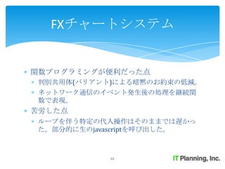 FXチャートシステム


関数プログラミングが便利だった点
判別共用体(バリアント)による暗黙のお約束の低減。
ネットワーク通信のイベント発生後の処理を継続関
数で表現。
苦労した点
ループを伴う特定の代入操作はそのままでは遅かっ
た。部分的に生のjavascriptを呼び出した。



           62
 