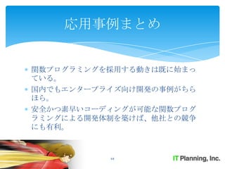 応用事例まとめ


関数プログラミングを採用する動きは既に始まっ
ている。
国内でもエンタープライズ向け開発の事例がちら
ほら。
安全かつ素早いコーディングが可能な関数プログ
ラミングによる開発体制を築けば、他社との競争
にも有利。



          64
 