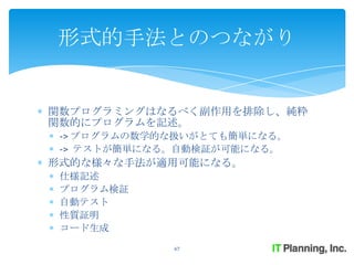 形式的手法とのつながり


関数プログラミングはなるべく副作用を排除し、純粋
関数的にプログラムを記述。
 -> プログラムの数学的な扱いがとても簡単になる。
 -> テストが簡単になる。自動検証が可能になる。
形式的な様々な手法が適用可能になる。
 仕様記述
 プログラム検証
 自動テスト
 性質証明
 コード生成
             67
 