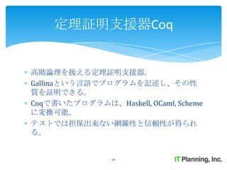 定理証明支援器Coq


高階論理を扱える定理証明支援器。
Gallinaという言語でプログラムを記述し、その性
質を証明できる。
Coqで書いたプログラムは、Haskell, OCaml, Scheme
に変換可能。
テストでは担保出来ない網羅性と信頼性が得られ
る。


                68
 