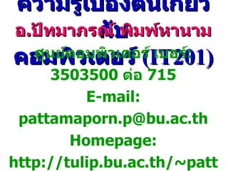 ความรู้เบื้องต้นเกี่ยวกับ คอมพิวเตอร์   (IT201) อ . ปัทมาภรณ์ พิมพ์หานาม ศูนย์คอมพิวเตอร์   เบอร์ :  3503500  ต่อ  715 E-mail: pattamaporn.p@bu.ac.th Homepage: http://tulip.bu.ac.th/~pattamaporn.p/ 