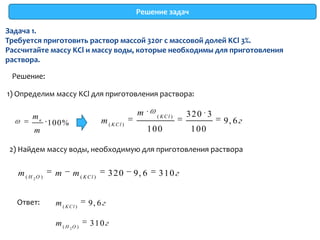 Решение задач

Задача 1.
Требуется приготовить раствор массой 320г с массовой долей KCl 3%.
Рассчитайте массу KCl и массу воды, которые необходимы для приготовления
раствора.

 Решение:

1) Определим массу KCl для приготовления раствора:

        mв                                       m     ( KCl )   320 3
                100%                m ( KCl )                            9, 6 г
         m                                           100         100

 2) Найдем массу воды, необходимую для приготовления раствора


   m ( H 2O )    m      m ( KCl )      320      9, 6   310 г


   Ответ:        m ( KCl )    9, 6 г

                 m ( H 2O )   310 г
 
