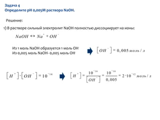 Задача 4
Определите pH 0,005М раствора NaOH.

 Решение:
1) В растворе сильный электролит NaOH полностью диссоциирует на ионы:

       NaOH      Na      OH

    Из 1 моль NaOH образуется 1 моль OH-
                                                      OH             0, 005 м оль / л
    Из 0,005 моль NaOH- 0,005 моль OH-



                                                 14             14
                         14                 10             10                  12
   H        OH      10              H                                   2 10        м оль / л
                                            OH             0, 005
 