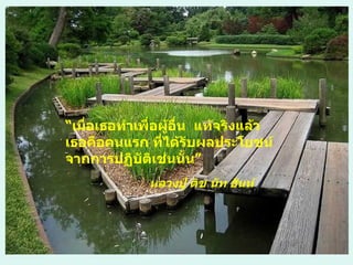 “ เมื่อเธอทำเพื่อผู้อื่น  แท้จริงแล้ว เธอคือคนแรก ที่ได้รับผลประโยชน์จากการปฏิบัติเช่นนั้น” หลวงปู่ ติช นัท ฮันห์ 