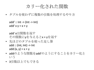 カリー化された関数タプルを使わずに複数の引数を処理するやり方add' :: Int -> (Int -> Int)add' x y = x + yadd' xは関数を返すその関数にyを与えるとx + yを返す先ほどのタプルを使った足し算add :: (Int, Int) -> Intadd (x, y) = x + yaddのような関数をadd'のようにすることをカリー化という3引数以上でもできる