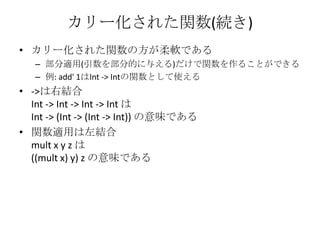 カリー化された関数(続き)カリー化された関数の方が柔軟である部分適用(引数を部分的に与える)だけで関数を作ることができる例: add' 1はInt -> Intの関数として使える->は右結合Int -> Int -> Int -> IntはInt -> (Int -> (Int -> Int)) の意味である関数適用は左結合mult x y z は((mult x) y) z の意味である