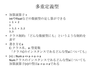 多重定義型加算演算子 +IntやFloatなどの数値型の足し算ができる> 1 + 23> 1.1 + 2.23.3クラス制約: 「どんな数値型にも」というような制約を表す書き方 C aC: クラス名、a: 型変数 「クラスCのインスタンスであるどんな型aについても」(+) :: Num a => a -> a -> aNumクラスのインスタンスであるどんな型aについても加算演算子(+)の型はa -> a -> aである