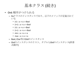 基本クラス (続き)Ord: 順序がつけられるEqクラスのインスタンスであり、以下のメソッドが定義されている(<) :: a -> a -> Bool(<=) :: a -> a -> Bool(>) :: a -> a -> Bool(>=) :: a -> a -> Boolmin :: a -> a -> amax :: a -> a -> aBool, Char等はOrdのインスタンスOrdのインスタンスのリスト、タプルもOrdのインスタンス(辞書式順序)