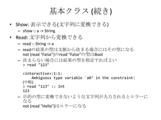 基本クラス (続き)Show: 表示できる(文字列に変換できる)show :: a -> StringRead: 文字列から変換できるread :: String -> areadの結果の型は文脈から決まる場合にはその型になるnot (read "False")のread "False"の型はBool決まらない場合には結果の型を指定すればよい> read "123"<interactive>:1:1:    Ambiguous type variable `a0‘ in the constraint:(中略)> read "123" :: Int123目的の型に変換できないような文字列が入力されるとエラーになるnot (read "Hello")はエラーになる
