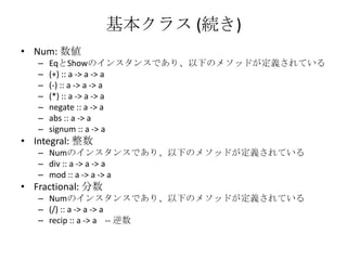 基本クラス (続き)Num: 数値EqとShowのインスタンスであり、以下のメソッドが定義されている(+) :: a -> a -> a(-) :: a -> a -> a(*) :: a -> a -> anegate :: a -> aabs :: a -> asignum :: a -> aIntegral: 整数Numのインスタンスであり、以下のメソッドが定義されているdiv :: a -> a -> amod :: a -> a -> aFractional: 分数Numのインスタンスであり、以下のメソッドが定義されている(/) :: a -> a -> arecip :: a -> a    -- 逆数