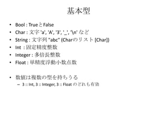 基本型Bool : TrueとFalseChar : 文字 'a', 'A', '3', '_', '\n' などString : 文字列 "abc" (Charのリスト [Char])Int: 固定精度整数Integer : 多倍長整数Float : 単精度浮動小数点数数値は複数の型を持ちうる3:: Int, 3 :: Integer, 3 :: Float のどれも有効