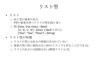リスト型リスト同じ型の要素の並びT型の要素を持つリストの型を[T]と書く例: [False, True, False] :: [Bool]       ['a', 'b', 'c', 'd'] :: [Char]  ("abcd"と同じ)       ["One", "Two", "Three"] :: [String]リスト型の特徴リストの型には長さの情報は含まれていない要素の型に特に制約はない(何のリストでも作ることができる)リストの長さには制限はない(無限リストも可)