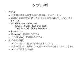 タプル型タプル有限個の要素の組(各要素の型は違っていてもよい)i番目の要素が型Tiを持つときタプルの型を(T1, T2, ..., Tn)と書く(i = 1 ... n)例: (False, True) :: (Bool, Bool)       (False, 'a', True) :: (Bool, Char, Bool)       ("Yes", True, 'a') :: (String, Bool, Char)() : ユニット組(double) : 要素数2のタプル三つ組(triple) : 要素数3のタプルタプルの特徴タプルの型には長さの情報が含まれている要素の型に特に制約はない(何のタプルでも作ることができる)タプルの要素数は有限