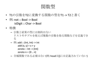 関数型T1の引数をT2に変換する関数の型をT1 -> T2と書く例: not :: Bool -> BoolisDigit :: Char -> Bool特徴引数と結果の型には制約はないリストやタプルを使えば複数の引数を取る関数などを定義できる例: add :: (Int, Int) -> Int       add (x, y) = x + yzeroto :: Int -> [Int]zeroto n = [0 .. n]全域関数である必要はない(例: headは[]には定義されていない)