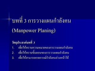 บทที่ 3 การวางแผนกําลังคน
(Manpower Planing)
วัตถุประสงคบทที่ 3
1. เพื่อใหทราบความหมายของการวางแผนกําลังคน
2. เพื่อใหทราบขั้นตอนของการวางแผนกําลังคน
3. เพื่อใหสามารถคาดการณกําลังคนลวงหนาได
 