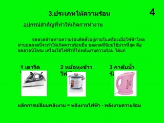 อุปกรณ์สำคัญที่ทำให้เกิดการทำงาน  3. ประเภทให้ความร้อน ขดลวดต้านทานความร้อนติดตั้งอยู่ภายในเครื่องเมื่อไฟฟ้าไหลผ่านขดลวดนี้จะทำให้เกิดความร้อนขึ้น ขดลวดที่นิยมใช้มากที่สุด คือ ขดลวดนิโครม เครื่องใช้ไฟฟ้าที่ให้พลังงานความร้อน ได้แก่  1   เตารีดไฟฟ้า  2   หม้อหุงข้าวไฟฟ้า  3   กาต้มน้ำร้อนไฟฟ้า  หลักการเปลี่ยนพลังงาน  =  พลังงานไฟฟ้า  -  พลังงานความร้อน  4 