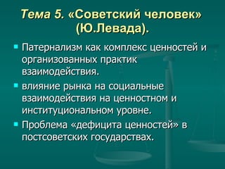 Тема 5.  «Советский человек»  (Ю.Левада). Патернализм как комплекс ценностей и организованных практик взаимодействия. влияние рынка на социальные взаимодействия на ценностном и институциональном уровне. Проблема «дефицита ценностей» в постсоветских государствах. 
