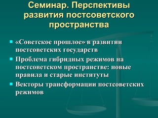 Семинар. Перспективы развития постсоветского пространства «Советское прошлое» в развитии постсоветских государств Проблема гибридных режимов на постсоветском пространстве: новые правила и старые институты Векторы трансформации постсоветских режимов 