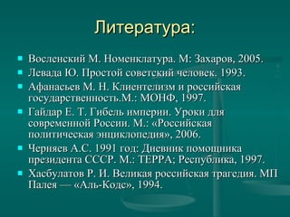 Литература: Восленский М. Номенклатура. М: Захаров, 2005. Левада Ю. Простой советский человек. 1993.  Афанасьев М. Н. Клиентелизм и российская государственность.М.: МОНФ, 1997. Гайдар Е. Т. Гибель империи. Уроки для современной России.М.: «Российская политическая энциклопедия», 2006. Черняев А.С. 1991 год: Дневник помощника президента СССР. М.: ТЕРРА; Республика, 1997.  Хасбулатов Р. И. Великая российская трагедия. МП Палея— «Аль-Кодс», 1994.  