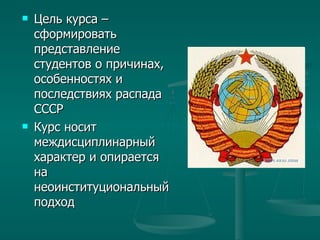 Цель курса – сформировать представление студентов о причинах, особенностях и последствиях распада СССР Курс носит междисциплинарный характер и опирается на неоинституциональный подход 