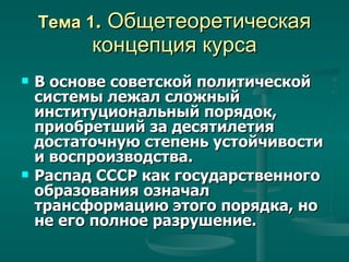Тема 1 .  Общетеоретическая концепция курса В основе советской политической системы лежал сложный  институциональный порядок, приобретший за десятилетия достаточную степень устойчивости и воспроизводства. Распад СССР как государственного образования означал трансформацию этого порядка, но не его полное разрушение. 