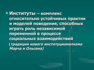 Институты  – комплекс  относительно устойчивых практик и моделей поведения, способных играть роль независимой переменной в процессе социальных взаимодействий  ( традиция нового институционализма Марча и Ольсена) 