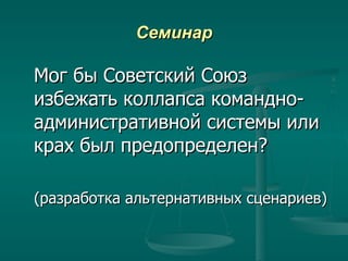 Семинар Мог бы Советский Союз избежать коллапса командно-административной системы или крах был предопределен? (разработка альтернативных сценариев) 