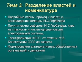 Тема 3.  Разделение властей и номенклатура Партийные кланы: приход к власти и консолидация команды М.С.Горбачева  Политические реформы М.С.Горбачева: курс на гласность и институционализация электоральной системы. Трансформация КПСС: от отмены ст.6. Конституции СССР до запрета  Формирование альтернативных общественных организаций и движений 