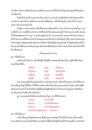 กายให้ตรง ส่ งกระแสจิตไปตามกระแสเสี ยงธรรมบรรยาย เพื่อน้อมราลึกบูชาพระคุณอันยิงใหญ่ของ        ่
ท่านทั้งสองนี้
          ทัวทุกถิ่นในโลกนี้ หากจะกล่าวถึงความรัก ความห่วงใย ย่อมเป็ นที่ประจักษ์แก่ทุกคนแล้วว่า
             ่
ความรัก ความห่วงใย ความเอื้ออาทร ของพ่อแม่ที่มีต่อลูก ๆ นั้นยิงใหญ่ มันคง ไม่หวันไหว คลอน
                                                                            ่     ่      ่
แคลน แม้กาลเวลาจะผ่านไป
          วันที่ลูก ๆ ออกจากบ้านมา เพื่อเช้าค่ายอบรมพัฒนาจิตใจ ณ วัดราชโอรสารามแห่งนี้ ลูก ๆ ทุก
คนเชื่อไหมว่า ความรู ้สึกห่วงใย กังวล เกิดขึ้นในจิตใจของพ่อและแม่แล้ว มีคาถามมากมายที่หาคาตอบ
ไม่ได้ คิดอยูตลอดเวลาว่า ลูก ๆ ของแม่จะอยูกินอย่างไร จะนอนอย่างไร ตอนกลางคืนใครจะช่วยห่ม
               ่                                 ่
ผ้าให้ พระอาจารย์ที่วดจะตาหนิ ทาโทษลูกของแม่หรื อเปล่า ส่ วนพ่อนั้นเล่า ก็มีความกังวลไม่แตกต่าง
                         ั
                                                                   ่
ไปจากแม่เลย คาพูดหยอกล้อ เสี ยงหัวเราะที่สดใส ที่เคยมีอยูประจาทุกค่าเช้า วันนี้ดูเงียบเชียบสงัดไป
พ่อและแม่น้ นเฝ้ ารอการกลับมาของลูก ด้วยสายตาที่เปี่ ยมด้วยความรัก ถวิลหา ด้วยสายใยแห่งรักที่ไม่
                 ั
มีวนเสื่ อมคลาย
    ั
                                          (เปิ ดเพลงธรณี กรรแสง)
ลูก ๆ ที่รักทั้งหลาย
          เคยคิดกันบ้างไหมว่า แม่น้ นเป็ นผูให้ เป็ นผูมีความอดทนเป็ นเลิศ เก็บความรู ้สึกได้ดี ไม่เคย
                                       ั      ้           ้
แสดงให้ลูกได้เห็น
                           แม่ไม่หิว               ถ้าลูก            ไม่อิ่มก่อน
                           แม่ไม่นอน               ถ้าลูก            ไม่หลับสนิท
                           แม่เลี้ยงดู             ปลูกใจ               ่
                                                                     อยูใกล้ชิด
                           แม่อุทิศ                ทุกสิ่ ง          อย่างจริ งใจ
          ร่ างกายของแม่ดูอิดโรยซูบผอมไป ตรากตราทางานหนัก เหน็ดเหนื่อยแทบขาดใจ ก็เพื่อจะหา
เงินมาเลี้ยงดู ให้ลูกได้ใช้จ่าย ให้ได้รับการศึกษา เผือวันข้างหน้า ลูกของแม่คนนี้ จะมีความเป็ นอยูที่ดี
                                                        ่                                            ่
สุ ขสบายกว่าแม่คนนี้ กาลังใจที่จะต่อสู ้เพื่อลูกมีอยูเ่ ต็มเปี่ ยมในหัวใจของแม่ แล้วลูกล่ะ เคยคิดถึงแม่
และคิดจะทาอะไรเพื่อแม่บางหรื อเปล่า ?
                               ้
          ลูก ๆ ลองมองด้วยใจเป็ นธรรมบ้างเถิดแล้วลูก ๆ จะได้รับคาตอบว่า
                           ใครหนอ                  รักเราเท่าชีวี
                           ใครหนอ                  ปรานีไม่เสื่ อมคลาย
                           ใครหนอ                  รักเราใช่เพียงรู ปกาย
                           รักแล้วมิหน่ายมิคิดทาลาย ใครหนอ ?
ลูก ๆ ที่รักทั้งหลาย
          แม่น้ น เป็ นบุคคลที่ลูกต้องเคารพ เชื่อฟัง บูชาและเทิดทูนไว้เหนือสิ่ งใด แต่บางครั้งอาจเป็ น
                   ั
เพราะสัตว์นรกมาดลใจ จึงทาให้ลูกบางคนลืมหน้าที่ที่จะพึงปฏิบติเหล่านี้ไปจนหมดสิ้ น กระทาในสิ่ ง
                                                                          ั
 