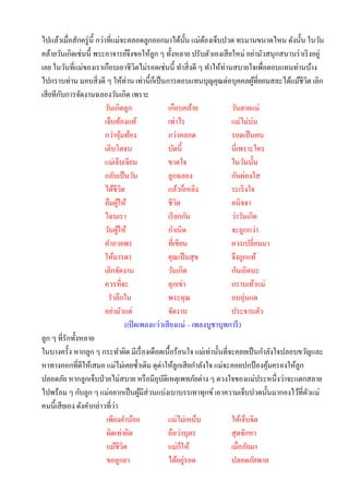 ไปแล้วเมื่อสักครู่ น้ ี กว่าที่แม่จะคลอดลูกออกมาได้น้ น แม่ตองเจ็บปวด ทรมานขนาดไหน ดังนั้น ในวัน
                                                                       ั ้
คล้ายวันเกิดเช่นนี้ พระอาจารย์จึงขอให้ลูก ๆ ทั้งหลาย ปรับตัวเองเสี ยใหม่ อย่ามัวสนุกสนานร่ าเริ งอยู่
เลย ในวันที่แม่ของเราเกือบเอาชีวตไม่รอดเช่นนี้ ทาสิ่ งดี ๆ ทาให้ท่านสบายใจเพื่อตอบแทนท่านบ้าง
                                                 ิ
ไปกราบท่าน มอบสิ่ งดี ๆ ให้ท่าน เท่านี้กเ็ ป็ นการตอบแทนบุญคุณต่อบุคคลผูที่ยอมสละได้แม้ชีวต เลิก
                                                                                           ้    ิ
        ั
เสี ยทีกบการจัดงานฉลองวันเกิด เพราะ
                            วันเกิดลูก                      เกือบคล้าย            วันตายแม่
                            เจ็บท้องแท้                     เท่าไร                แม่ไม่บ่น
                            กว่าอุมท้อง
                                      ้                     กว่าคลอด              รอดเป็ นคน
                            เติบโตจน                        บัดนี้                นี่เพราะใคร
                            แม่เจ็บเจียน                    ขาดใจ                 ในวันนั้น
                            กลับเป็ นวัน                    ลูกฉลอง               กันผ่องใส
                            ได้ชีวต     ิ                   แล้วก็เหลิง           ระเริ งใจ
                            ลืมผูให้้                       ชีวต ิ                อนิจจา
                            ไฉนเรา                          เรี ยกกัน             ว่าวันเกิด
                            วันผูให้
                                  ้                         กาเนิด                จะถูกกว่า
                            คาอวยพร                         ที่เขียน              ควรเปลี่ยนมา
                            ให้มารดา                        คุณเป็ นสุ ข          จึงถูกแท้
                            เลิกจัดงาน                      วันเกิด               กันเถิดนะ
                            ควรที่จะ                        คุกเข่า               กราบเท้าแม่
                              ราลึกใน                       พระคุณ                อบอุ่นแด
                            อย่ามัวแต่                      จัดงาน                ประจานตัว
                                            (เปิ ดเพลงแว่วเสี ยงแม่ – เพลงบูชาบุพการี )
ลูก ๆ ที่รักทั้งหลาย
ในบางครั้ง หากลูก ๆ กระทาผิด มีเรื่ องเดือดเนื้อร้อนใจ แม่เท่านั้นที่จะคอยเป็ นกาลังใจปลอบขวัญและ
หาทางออกที่ดีให้เสมอ แม่ไม่เคยซ้ าเติม ดุด่าให้ลูกเสี ยกาลังใจ แม่จะคอยปกป้ องคุมครองให้ลูก   ้
ปลอดภัย หากลูกเจ็บป่ วยไม่สบาย หรื อมีอุบติเหตุเพทภัยต่าง ๆ ดวงใจของแม่ประหนึ่งว่าจะแตกสลาย
                                                          ั
ไปพร้อม ๆ กับลูก ๆ แม่อยากเป็ นผูมีส่วนแบ่งเบาบรรเทาทุกข์ เอาความเจ็บปวดนั้นมากองไว้ที่ตวแม่
                                                   ้                                              ั
คนนี้เสี ยเอง ดังคากล่าวที่วา   ่
                             เพียงคาน้อย                    แม่ไม่เหน็บ           ให้เจ็บจิต
                             ผิดเท่าผิด                     ถือว่าบุตร            สุ ดจักหา
                             แม้ชีวต      ิ                 แม่กให้็              เมื่อภัยมา
                             ขอลูกยา                        ได้อยูรอด่            ปลอดภัยพาล
 