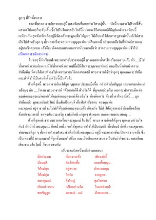 ลูก ๆ ที่รักทั้งหลาย
                                         ่                              ่ ั
         ขณะที่พระอาจารย์บรรยายอยูน้ ี แสงเทียนที่เคยสว่างไสวอยูน้ น….บัดนี้ บางดวงได้ริบหรี่ สิ้น
                                                                              ็
แสงลงไปและก็จะดับ สิ้ นเชื้อไปในโอกาสอันใกล้น้ ีแน่นอน ชีวตของแม่กมีอุปมาดังดวงเทียนนี้
                                                                    ิ
เหมือนกัน สุ ดท้ายที่เหลืออยูกเ็ พียงเถ้ากระดูก เพื่อให้ลูก ๆ ได้เก็บมาไว้สักการะบูชาเท่านั้น ยังไม่สาย
                              ่
เกินไปสาหรับลูก ๆ ทั้งหลาย ที่จะตอบแทนบุญคุณพ่อแม่เสี ยตอนนี้ อย่ารอจนถึงวันที่พ่อแม่เรานอน
    ่
อยูบนเชิงตะกอน แล้วจึงมาคิดตอบแทนเลย เพรานันหมายถึงว่า เราตอบแทนบุญคุณพ่อแม่ชาไป
                                                       ่                                       ้
(เปิ ดเพลงธรณี กรรแสง)
                       ั                                 ่
          ในขณะที่นกเรี ยนฟังพระอาจารย์บรรยายอยูน้ ี บางคนอาจน้ าตาไหลริ นลงอาบแก้ม นัน… มิใช่   ่
น้ าตาแห่ ความอ่อนแอ มิใช่น้ าตาแห่งความปลื้มปี ติในพระคุณของพ่อแม่ และเป็ นน้ าตาแห่งความ
สานึกผิด ที่ตนได้กระทาลงไป เพราะความโง่เขลาขาดสติ พระอาจารย์เชื่อว่าลูกๆ ทุกคนคงจะสานึก
และทาตัวให้เป็ นคนดี ตั้งแต่วนนี้เป็ นต้นไป
                                ั
         ท้ายที่สุดนี้ พระอาจารย์ขอให้ลูก ๆทุกคน ประนมมือขึ้น กล่าวคามันสัญญา และขอขมาต่อแม่
                                                                                ่
พร้อมๆ กัน ….ว่าตาม พระอาจารย์ “ด้วยกายก็ดี ด้วยใจก็ดี ที่ลูกเคยล่วงเกิน เคยกระทาความผิด ต่อ
คุณพ่อและคุณแม่ เคยทาให้คุณพ่อและคุณแม่ ต้องเสี ยใจ ต้องผิดหวัง ต้องน้ าตาไหล บัดนี้…. ลูก
สานึกแล้ว ลูกจะกลับตัวใหม่ เริ่ มต้นเป็ นคนดี เชื่อฟังคาสั่งสอน ของคุณพ่อ
และคุณแม่ ครู อาจารย์ จะไม่ทาให้คุณพ่อและคุณแม่ตองผิดหวัง ไม่ทาให้ครู อาจารย์ ต้องเดือดร้อน
                                                           ้
ด้วยสัจจะวาจานี้ ขอพรอันประเสริ ฐ จงบังเกิดมี แก่ลูกๆ ทังหลาย ตลอดกาลนาน เทอญ….
         ท้ายที่สุดแห่งธรรมบรรยายเรื่ องพระคุณแม่ ในวันนี้ พระอาจารย์ขอให้ลกๆ ทุกคน มาร่ วมใจ
                                                                                  ู
กันราลึกนึกถึงพระคุณแม่ อีกครั้งหนึ่ง ขอให้ทุกคน ทาใจให้เป็ นสมาธิ เพื่อน้อมราลึกถึง พระคุณของ
                                                                      ่
ท่านขณะที่ลูก ๆ ทั้งหลายกาลงทาสมาธิ เพื่อนึกถึงพระคุณแม่ อยูน้ ี พระอาจารย์จะเปิ ดเพลง ๆ หนึ่ง ซึ่ ง
เป็ นเพลงที่มี ความหมายให้ลูกทั้งหลายไปด้วย และเมื่อเสี ยงเพลงจบลง เป็ นอันว่ากิจกรรม แสงเทียน
เสี ยงธรรมในวันนี้ ก็จบลงเช่นกัน
                                    (เว้นระยะนิดหนึ่งแล้วอ่านกลอน)
                  มือประนม                 ก้มกราบเท้า           เพียงเท่านี้
                  น้อมฤดี                  คิดโอบเอื้อ          และเกื้อหนุน
                  ให้แม่สุข                    ่
                                           อยูสบาย              ถ่ายแทนคุณ
                  ให้แม่อุ่น               ไอรัก                 จากลูกยา
                  พระคุณแม่                ยิงใหญ่
                                             ่                  สุ ดไพศาล
                  เกินกล่าวขาน             เปรี ยบปานใด          ในแหล่งหล้า
                  ขอเชิญลูก                มอบแด่…แม่            ด้วยแดเอย….
 