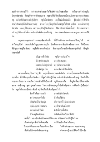 ่
จะต้องกระทาแม้รู้วา การกระทานั้นจะทาให้ศิษย์ของครู โกรธเกลียด หรื อบางครั้งนาครู ไป
นินทาลับหลัง ด่าครู ดวยวาจาที่หยาบคาย ครู ทนได้ถาศิษย์ของครู เป็ นคนดีเพราะการกระทาของ
                            ้                                 ้
ครู แต่ขอให้พวกเธอพึงรู ้เถิดว่า ครู กเ็ ป็ นปุถุชน ครู กยงมีเลือดมีเนื้อ รู ้สึกเสี ยใจรู ้สึกดีใจ
                                                                       ็ั
ตามวิสยของผูที่ยงเป็ นปุถุชนอยู่ บางครั้งครู รู้วาลูกศิษย์ของครู น้ นโกรธ เกลียด แอบนินทาครู
        ั         ้ ั                                  ่                        ั
                      ็ ้
ลับหลัง แต่ครู กตองทน เพราะครู เป็ นผูได้เสี ยสละ ได้มาทาหน้าที่เช่นนี้แล้ว ถ้าเธอจะถามว่า
                                                   ้
แล้วครู ไม่มีทางอื่นที่จะหากินหรื อจึงต้องมาเป็ นครู พระอาจารย์ขอตอบแทนครู ของพวกเธอได้
ว่า
          ครู ของเธอทุกคนปรารถนาอาชีพอย่างอื่น ที่มีเงินเดือนมากกว่าความเป็ นครู ได้ แต่
ทาไมครู ไม่ทา เพราะในจิตวิญญาณของครู น้ น รักเด็กอยากจะช่วยกันสร้างเยาวชน ให้เป็ นคน
                                                     ั
                ่
ที่มีคุณภาพอยูในสังคม ครู จึงต้องยอมเจ็บปวด ต่อการถูกนินทาว่ากล่าวจากลูกศิษย์ ที่ครู รัก
และหวังดี
                                     เจ็บปวดที่เจ้าทา        ครู ไม่จากลับแก้ไข
                                     ดื้อสุ ดกันตามวัย      ครู อภัยเสมอมา
                                     เพราะเจ้าคือลูกศิษย์ ครู ไม่คิดจะหนีหน้า
                                     เจ้าซังครู นานา        อยากพ้นหน้าให้เร็ววัน
          แต่บางครั้งเธอรู ้ไหมว่าครู ทอ ครู เหนื่อยและหมดกาลังใจ บางครั้งอยากจะไปทาอาชีพ
                                            ้
อย่างอื่น ที่ไม่ตองยุงเกี่ยวกับเด็ก ๆ ที่พดไม่ค่อยรู ้เรื่ อง แต่มาสานึกว่าตัวเองเป็ นครู มีหน้าที่ใน
                     ้ ่                         ู
การแนะนาอบรม และก็พร่ าสอนศิษย์ให้เป็ นคนดี ครู นึกละอายใจ ที่ครู คิดที่จะเปลี่ยนอาชีพ
จากความเป็ นครู พุทธบุตรทั้งหลาย ในความคิดของครู น้ นรักศิษย์ทุกคน แต่ศิษย์จะรู ้หรื อเปล่า
                                                                     ั
ว่า ครู น้ นรักและเป็ นห่วงศิษย์ ครู คิดเมื่อเห็นศิษย์ทุกครั้งว่า
           ั
                            ศิษย์รักคือความหวัง             ดุจพลังอันโดดเด่น
                            พร่ าสอนทุกเช้าเย็น             ถึงเค็ญก็สู้ทน
                            เพียงศิษย์เกิดปัญญา             เพื่อวันหนั้าไม่หมองหม่น
                            เหนื่อยนักหรื อขัดสน            ครู เฝ้ าทนไม่ทอถอย   ้
                            อยากเห็นเจ้าได้ดี               มีศกดิ์ศรี มิต่าต้อย
                                                                 ั
                            ชีวตครู ไม่เลิศลอย
                                 ิ                          หวังศิษย์นอยก้าวหน้าไป
                                                                             ้
                   แต่เมื่อไร มองเห็นศิษย์เรี ยงรายไร้เดียงสา อนิจจาเจ้าจะนึกรู ้สึกไหม
                   เว้นพ่อแม่ผกพันธ์รักดังดวงใจ
                                   ู          ่             จะมีใครรักเจ้าเท่าเทียมครู
                   ถึงจะเหนื่อยแสนเหนื่อยเหลือจะอ้าง                      ใช่เหินห่างธรรมะหรอกนะหนู
                   เห็นศิษย์นอยตาดาดาอยากค้ าชู
                               ้                                          ถ่ายความรู ้มอบให้ศิษย์ไม่ปิดปัง
 