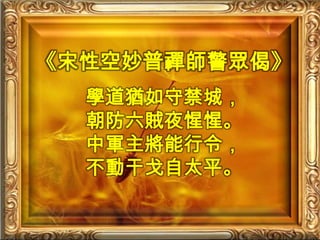 《宋性空妙普禪師警眾偈》學道猶如守禁城，朝防六賊夜惺惺。中軍主將能行令，不動干戈自太平。