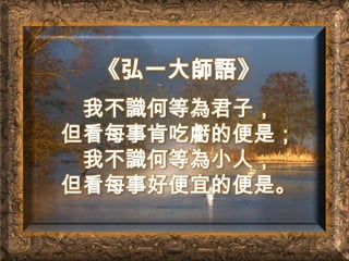 《弘一大師語》我不識何等為君子，但看每事肯吃虧的便是；我不識何等為小人，但看每事好便宜的便是。