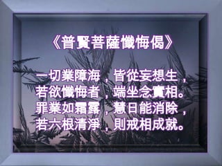 《普賢菩薩懺悔偈》一切業障海，皆從妄想生，若欲懺悔者，端坐念實相。罪業如霜露，慧日能消除，若六根清淨，則戒相成就。