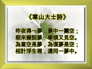 《寒山大士詩》昨夜得一夢，夢中一團空；朝來擬說夢，舉頭又見空。為當空是夢，為復夢是空；相計浮生裡，還同一夢中。