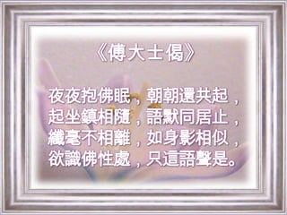 《傅大士偈》夜夜抱佛眠，朝朝還共起，起坐鎮相隨，語默同居止，纖毫不相離，如身影相似，欲識佛性處，只這語聲是。