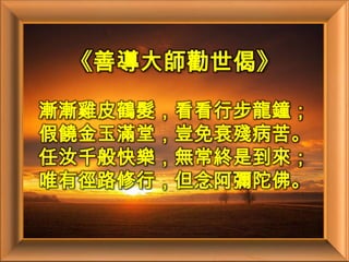《善導大師勸世偈》漸漸雞皮鶴髮，看看行步龍鐘；假饒金玉滿堂，豈免衰殘病苦。任汝千般快樂，無常終是到來；唯有徑路修行，但念阿彌陀佛。