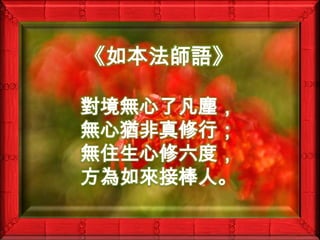 《如本法師語》對境無心了凡塵，無心猶非真修行；無住生心修六度，方為如來接棒人。