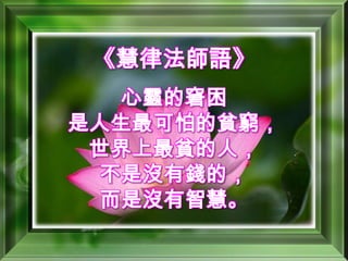 《慧律法師語》心靈的窘困是人生最可怕的貧窮，世界上最貧的人，不是沒有錢的，而是沒有智慧。