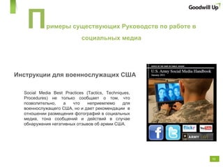 Инструкции для военнослужащих США Social Media Best Practices (Tactics, Techniques, Procedures)  не только сообщает о том, что позволительно, а что неприемлемо для военнослужащего США, но и дает рекомендации  в отношении размещения фотографий в социальных медиа, тона сообщений и действий в случае обнаружения негативных отзывов об армии США .  П римеры существующих Руководств по работе в социальных медиа 