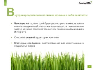 В нутрикорпоративная политика должна в себя включать : Вводную часть , в которой будет рассмотрена важность такого канала коммуникаций, как социальные медиа, а также описаны задачи, которые компания решает при помощи коммуникаций в Интернете Описание  целевой аудитории  компании Ключевые сообщения , адаптированные для коммуникации в социальных медиа  