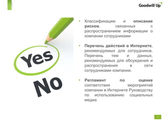 Классификацию и  описание рисков , связанных с распространением информации о компании сотрудниками  Перечень действий в Интернете , рекомендуемых для сотрудников. Перечень тем и данных, рекомендуемых для обсуждения и распространения в сети сотрудниками компании. Регламент по оценке  соответствия мероприятий компании в Интернете Руководству по использованию социальных медиа 